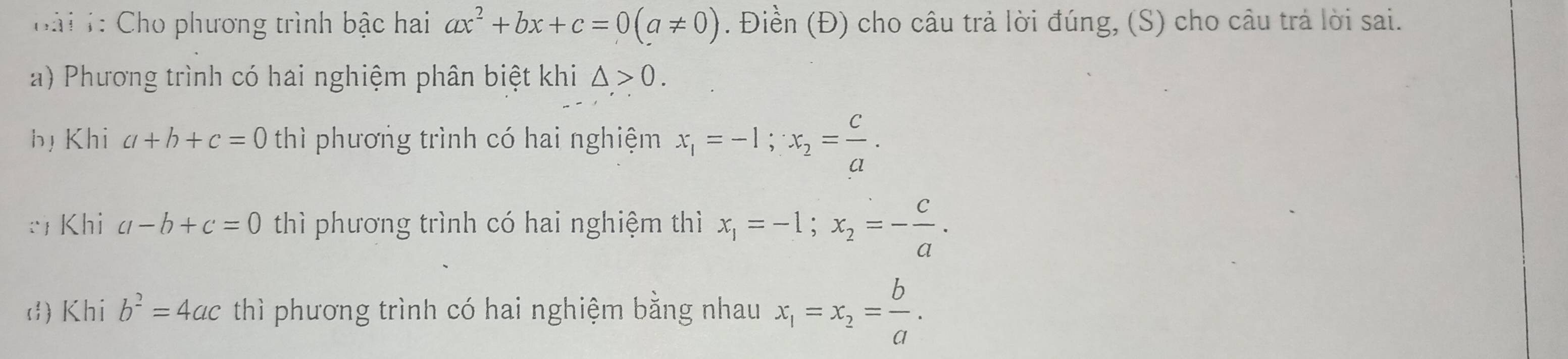 ài 1: Cho phương trình bậc hai ax^2+bx+c=0(a!= 0). Điền (Đ) cho câu trả lời đúng, (S) cho câu trả lời sai.
a) Phương trình có hai nghiệm phân biệt khi △ >0.
bị Khi a+b+c=0 thì phương trình có hai nghiệm x_1=-1; x_2= c/a .
: Khi a-b+c=0 thì phương trình có hai nghiệm thì x_1=-1; x_2=- c/a .
d) Khi b^2=4ac thì phương trình có hai nghiệm bằng nhau x_1=x_2= b/a .