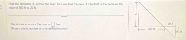 Find the distance, d, across the river. Assume that the ratio of d to 90 ft is the same as the 
ratio of 100 ft to 20 ft. 
The distance across the river is □ feet. 
(Type a whole number or a simplified fraction.)