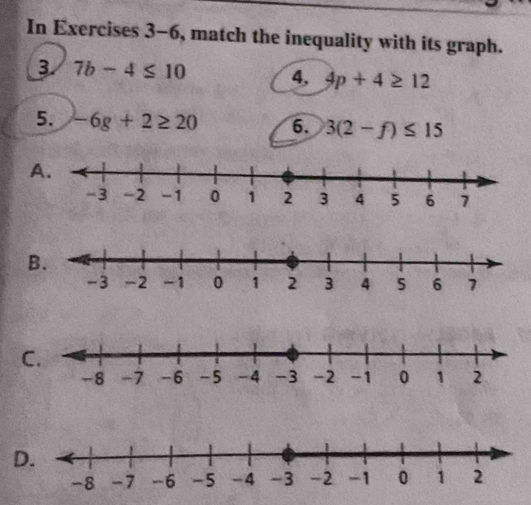 In Exercises 3-6, match the inequality with its graph. 
B. 7b-4≤ 10 4. 4p+4≥ 12
5. -6g+2≥ 20 6. 3(2-f)≤ 15
A. 
B. 
C. 
D.