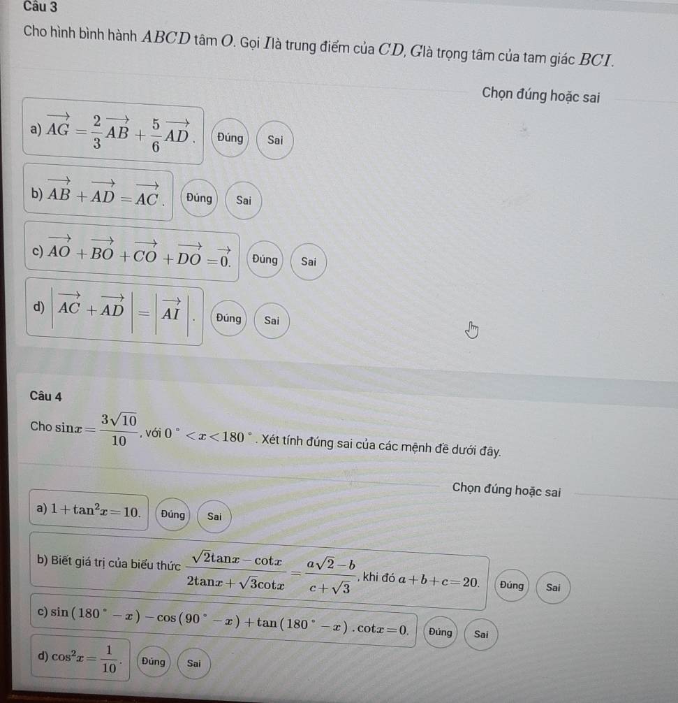 Cho hình bình hành ABCD tâm O. Gọi Ilà trung điểm của CD, Glà trọng tâm của tam giác BCI. 
Chọn đúng hoặc sai 
a) vector AG= 2/3 vector AB+ 5/6 vector AD. Đúng Sai 
b) vector AB+vector AD=vector AC. Đúng Sai 
c) vector AO+vector BO+vector CO+vector DO=vector 0. Đúng Sai 
d) |vector AC+vector AD|=|vector AI|. Đúng Sai 
Câu 4
chosin x= 3sqrt(10)/10  , với 0° . Xét tính đúng sai của các mệnh đề dưới đây. 
Chọn đúng hoặc sai 
a) 1+tan^2x=10. Đúng Sai 
b) Biết giá trị của biểu thức  (sqrt(2)tan x-cot x)/2tan x+sqrt(3)cot x = (asqrt(2)-b)/c+sqrt(3)  , khi đó a+b+c=20. Đúng Sai 
c) sin (180°-x)-cos (90°-x)+tan (180°-x).cot x=0. Đúng Sai 
d) cos^2x= 1/10 . Đúng Sai