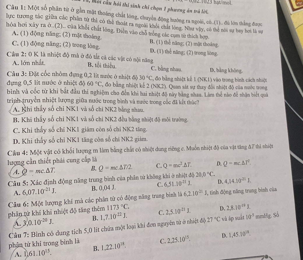 2.1023 hạt/mol.
8, mỏi câu hỏi thí sinh chỉ chọn 1 phương án trã lời.
Câu 1: Một số phân từ ở gần mặt thoáng chất lông, chuyển động hướng ra ngoài, có..(1).. đủ lớn thắng được
lực tương tác giữa các phân tử thì có thể thoát ra ngoài khối chất lông. Như vậy, có thể nói sự bay hơi là sự
hóa hơi xảy ra ở..(2).. của khối chất lông. Điền vào chỗ trống các cụm từ thích hợp.
A. (1) động năng; (2) mặt thoáng. B. (1) thế năng; (2) mặt thoáng.
C. (1) động năng; (2) trong lòng. D. (1) thế năng; (2) trong lòng.
Câu 2: 0 K là nhiệt độ mà ở đó tất cả các vật có nội năng
A. lớn nhất.
B. tối thiểu. C. bằng nhau. D. bằng không.
Câu 3: Đặt cốc nhôm đựng 0,2 lít nước ở nhiệt độ 30°C , đo bằng nhiệt kế 1 (NK1) vào trong bình cách nhiệt
đựng 0,5 lít nước ở nhiệt độ 60°C , đo bằng nhiệt kế 2 (NK2). Quan sát sự thay đồi nhiệt độ của nước trong
bình và cốc từ khi bắt đầu thí nghiệm cho đến khi hai nhiệt độ này bằng nhau. Làm thế nào để nhận biết quá
trình truyền nhiệt lượng giữa nước trong bình và nước trong cốc đã kết thúc?
A. Khi thấy số chỉ NK1 và số chỉ NK2 bằng nhau.
B. Khi thấy số chỉ NK1 và số chỉ NK2 đều bằng nhiệt độ môi trường.
C. Khi thấy số chỉ NK1 giảm còn số chỉ NK2 tăng.
D. Khi thấy số chỉ NK1 tăng còn số chỉ NK2 giảm.
Câu 4: Một vật có khối lượng m làm bằng chất có nhiệt dung riêng c. Muốn nhiệt độ của vật tăng ΔT thì nhiệt
lượng cần thiết phải cung cấp là
A. Q=mc.△ T. Q=mc.△ T/2. C. Q=mc^2.△ T. D. Q=mc.△ T^2.
B.
Câu 5: Xác định động năng trung bình của phân tử không khí ở nhiệt độ 20,0°C.
A. 6,07.10^(-21)J. B. 0,04 J. C. 6,51.10^(-21)J. D. 4,14.10^(-21)J.
Câu 6: Một lượng khí mà các phân tử có động năng trung bình là 6,2.10^(-21)J, , tính động năng trung bình của
phân tử khí khi nhiệt độ tăng thêm 1173°C.
B. 1,7.10^(-22)J. C. 2,5.10^(-21)J. D. 2,8.10^(-19)J.
A. 3,0.10^(-20)J.
Câu 7: Bình có dung tích 5,0 lít chứa một loại khí đơn nguyên tử ở nhiệt độ 27°C và áp suất 10^(-5) mmHg. Số
phận tử khí trong bình là
C. 2,25.10^(15). D. 1,45.10^(18).
A. 1, 61.10^(15). B. 1,22.10^(18).