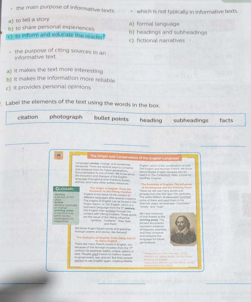 the main purpose of informative texts. which is not typically in informative texts.
a) to tell a story
a) formal language
b) to share personal experiences
b) headings and subheadings
c) to inform and educate the reader! c) fictional narratives
the purpose of citing sources in an
informative text.
a) it makes the text more interesting
b) it makes the information more reliable
c) it provides personal opinions
Label the elements of the text using the words in the box.
citation photograph bullet points heading subheadings facts
_
_
_
The Origin and Conservation of the English Language
Languages evolve, change, and sometimes English, which is the combination of both
disappear. There are several ways to conserve
and preserve them for future generations Old English and Norman French. We know
Documentation is one of them. We know about about Middle English because we can
the evolution and changes of the English read it in The Conterbury Toles, a book by
language throughout time thanks to books, Géoffrey Chauce
articles, and many other written resources. The Evolution of English: The Influence
of Shakespeare and the Printing Press
The Origin of English: From the Today we still use many words and
Glossary Germanic to the Viking Invaders
phrases from the 16th and 17th centures
English is the result of the contact of The writer William Shakespeare invented
century different languages after several invasions
a period of 100 years The origins of English can be found in the
some of them and used them in his 
evolve develop gradually
Anglo-Saxon, or Old English, which is a dramatic plays, for example, "countless,"
printing press  or chánge
Germanic language from the 51° century. "Ionely" and "road."
Old English then evolved through the
prints books a machine that contact with Viking invaders. These words of that thanks to the We have evidence
are the result of the Viking influence printing press. The
magirines newspapets or
- window  -  husband - they, their, printed documents
and them'
We know Anglo-Saxon words and grammar of linguistic practices represent évidence
through poems and stories, like Beowulf. and help conserve
The Evolution of English: From Using French language for future and preserve the
to Using Englist
There are many French words in English, too. generations
because of the Norman invaders from the 11"
century, for example, ballet, unique, gallery or
elite. People used French in matters related *Retreved from Liv in Nonway (2924
to government, law, and art. But then people Influenal on Engirsh February 101 Wing Words The Old Nors
started to use English again, creating Middle https://www.ltenns way.net/viking-words/
Rered in Ageti 2004
_
_