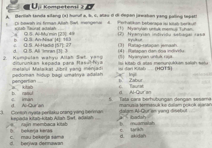 Üji Kompetensi 2 .
A. Berilah tanda silang (x) huruf a, b, c, atau d di depan jawaban yang paling tepat!
1. Di bawah ini firman Allah Swt. mengenai 4. Perhatikan beberapa isi kitab berikut!
Kitab Taurat adalah (1) Nyanyian untuk memuji Tuhan.
a. Q.S. Al-Mu'min [23]: 49 (2) Nyanyian individu sebagai rasa
b. Q.S. An-Nisa' [4]: 163 syukur.
c. Q.S. Al-Hadid [57]: 27 (3) Ratap-ratapan jemaah.
d. Q.S. Ali ‘Imran [3]: 3 (4) Ratapan dan doa individu.
2. Kumpulan wahyu Allah Swt. yang (5) Nyanyian untuk raja.
diturunkan kepada para Rasul-Nya Isi kitab di atas menunjukkan salah satu
melalui Malaikat Jibril yang menjadi isi dari Kitab .... (HOTS)
pedoman hidup bagi umatnya adalah a Injil
pengertian .... b. Zabur
a. kitab c. Taurat
b. rasul d. Al-Qur'an
c. iman 5. Tata cara berhubungan dengan sesama
d. Al-Qur'an manusia termasuk ke dalam pokok ajaran
3. Contoh nyata perilaku orang yang beriman dalam Al-Qur'an yang disebut ....
kepada kitab-kitab Allah Swt. adalah .... a. ibadah
a. rajin membaca kitab b. muamalah
b. bekerja keras c. tarikh
c. mau bekerja sama d. akidah
d. berjiwa dermawan