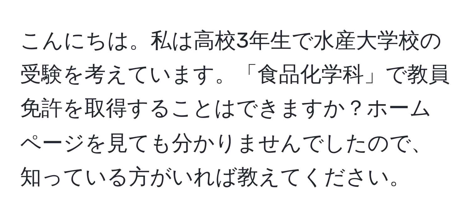 こんにちは。私は高校3年生で水産大学校の受験を考えています。「食品化学科」で教員免許を取得することはできますか？ホームページを見ても分かりませんでしたので、知っている方がいれば教えてください。