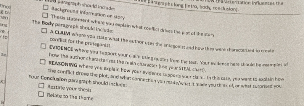 now characterization influences the 
Itr paragraph should include: 
ned paragraphs long (intro, body, conclusion). 
inos 
Background information on story 
an 
g cr Thesis statement where you explain what conflict drives the plot of the story 
ans 
The Body paragraph should include: 
to 
zé. ( A CLAIM where you state what the author uses the antagonist and how they were characterized to create 
conflict for the protagonist. 
Se 
EVIDENCE where you support your claim using quotes from the text. Your evidence here should be examples of 
how the author characterizes the main character (use your STEAL chart). 
REASONING where you explain how your evidence supports your claim. In this case, you want to explain how 
the conflict drove the plot, and what connection you made/what it made you think of, or what surprised you 
Your Conclusion paragraph should include: 
Ki 
Restate your thesis 
Relate to the theme