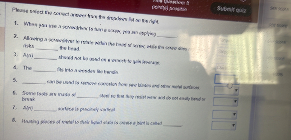 This question: 3 
point(s) possible Submit quiz see scoe 
Please select the correct answer from the dropdown list on the right. see se 
1. When you use a screwdriver to turn a screw, you are applying 
soe 
2. Allowing a screwdriver to rotate within the head of screw, while the screw does Te 
risks the head. 
3. A(n) _should not be used on a wrench to gain leverage. 
Che 
4. The _fits into a wooden file handle. 
5. _can be used to remove corrosion from saw blades and other metal surfaces. 
6. Some tools are made of _steel so that they resist wear and do not easily bend or 
break. 
7. A(n) _ surface is precisely vertical. 
8. Heating pieces of metal to their liquid state to create a joint is called_