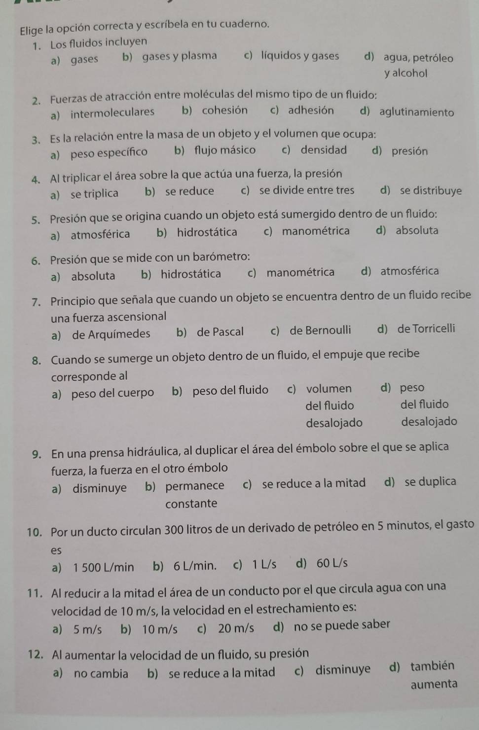 Elige la opción correcta y escríbela en tu cuaderno.
1. Los fluidos incluyen
a) gases b) gases y plasma c) líquidos y gases d) agua, petróleo
y alcohol
2. Fuerzas de atracción entre moléculas del mismo tipo de un fluido:
a) intermoleculares b) cohesión c) adhesión d) aglutinamiento
3. Es la relación entre la masa de un objeto y el volumen que ocupa:
a) peso específico b) flujo másico c) densidad d) presión
4. Al triplicar el área sobre la que actúa una fuerza, la presión
a) se triplica b) se reduce c) se divide entre tres d) se distribuye
5. Presión que se origina cuando un objeto está sumergido dentro de un fluido:
a) atmosférica b) hidrostática c) manométrica d) absoluta
6. Presión que se mide con un barómetro:
a) absoluta b) hidrostática c) manométrica d) atmosférica
7. Principio que señala que cuando un objeto se encuentra dentro de un fluido recibe
una fuerza ascensional
a) de Arquímedes b) de Pascal c) de Bernoulli d) de Torricelli
8. Cuando se sumerge un objeto dentro de un fluido, el empuje que recibe
corresponde al
a) peso del cuerpo b) peso del fluido c) volumen d) peso
del fluido del fluido
desalojado desalojado
9. En una prensa hidráulica, al duplicar el área del émbolo sobre el que se aplica
fuerza, la fuerza en el otro émbolo
a) disminuye b) permanece c) se reduce a la mitad d) se duplica
constante
10. Por un ducto circulan 300 litros de un derivado de petróleo en 5 minutos, el gasto
es
a) 1 500 L/min b) 6 L/min. c) 1 L/s d) 60 L/s
11. Al reducir a la mitad el área de un conducto por el que circula agua con una
velocidad de 10 m/s, la velocidad en el estrechamiento es:
a) 5 m/s b) 10 m/s c) 20 m/s d) no se puede saber
12. Al aumentar la velocidad de un fluido, su presión
a) no cambia b) se reduce a la mitad c) disminuye d) también
aumenta