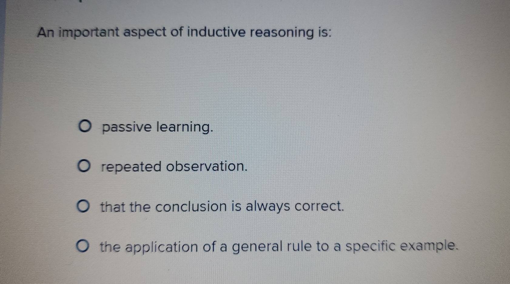 An important aspect of inductive reasoning is:
passive learning.
repeated observation.
that the conclusion is always correct.
the application of a general rule to a specific example.