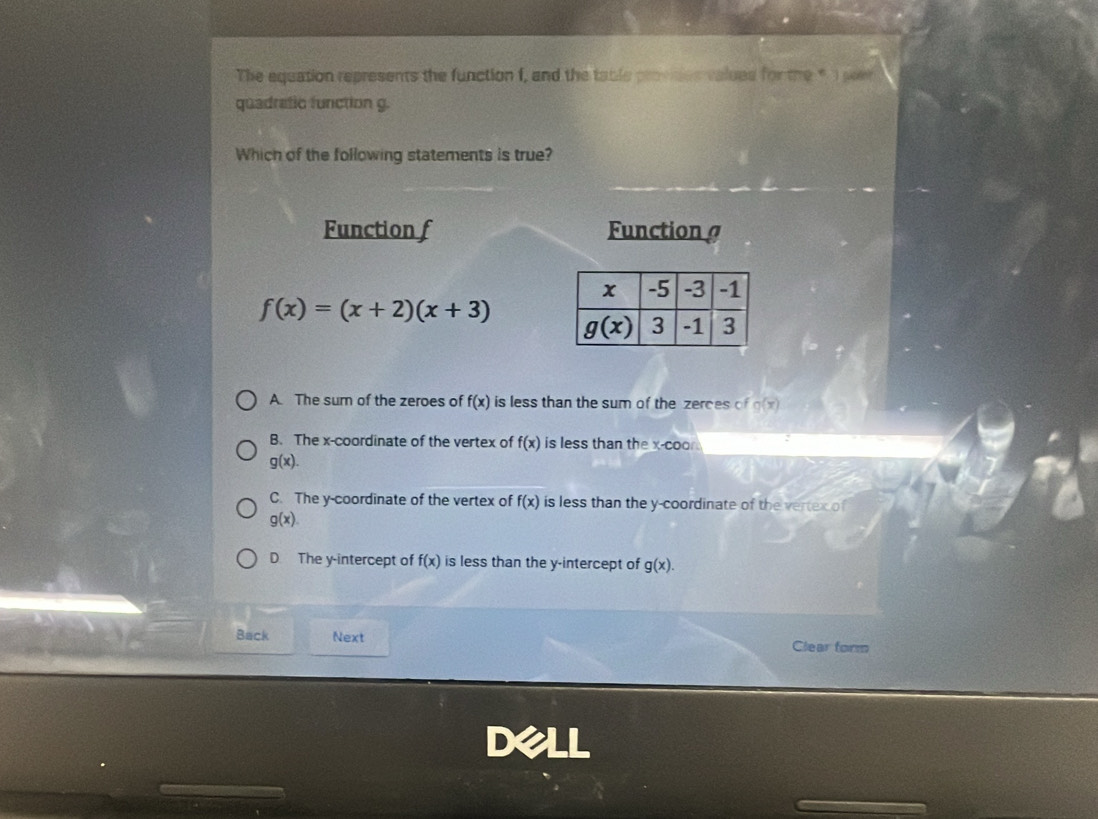 The equation represents the function f, and the table provdes values for the * I peer
quadratic function g.
Which of the following statements is true?
Function f Function
f(x)=(x+2)(x+3)
A. The sum of the zeroes of f(x) is less than the sum of the zerces of g(x)
B. The x-coordinate of the vertex of f(x) is less than the x-coo
g(x).
C. The y-coordinate of the vertex of f(x) is less than the y-coordinate of the vertex of
g(x).
D. The y-intercept of f(x) is less than the y-intercept of g(x).
Back Next
Clear form