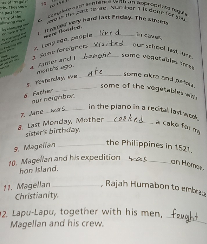 nse of irregular 
erbs. They show to the 
he past form 
y any of the 
verb in the past tense. Number 1 is done for you. 
by changing on ollowing ways: c. Complete each sentence with an appropriate regula 
by changing the 1. It rained very hard last Friday. The streets 
entre w o n t and were flooded. 
y ke épin t e e l 2. Long ago, people_ 
in caves. 
ned in at an action 3. Some foreigners 
our school last June. 
h ians holp cime 
4. Father and I 
some vegetables three 
months ago. 
5. Yesterday, we 
_some okra and patola. 
_some of the vegetables with 
6. Father 
our neighbor. 
_in the piano in a recital last week. 
7. Jane 
8. Last Monday, Mother_ 
a cake for my 
sister’s birthday. 
9. Magellan_ 
the Philippines in 1521. 
10. Magellan and his expedition_ 
on Homon 
hon Island. 
11. Magellan _, Rajah Humabon to embrace 
Christianity. 
_ 
2. Lapu-Lapu, together with his men, 
Magellan and his crew.