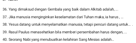 Yang dimaksud dengan Gembala yang baik dalam Alkitab adalah, ... 
37. Jika manusia menginginkan keselamatan dari Tuhan maka, ia harus , ... 
38. Yesus datang untuk menyelamatkan manusia, tetapi pencuri datang untuk... . 
39. Rasul Paulus menasehatkan bila memberi persembahan harus dengan, ... 
40. Seorang Nabi yang menubuatkan kelahiran Sang Mesias adalah...