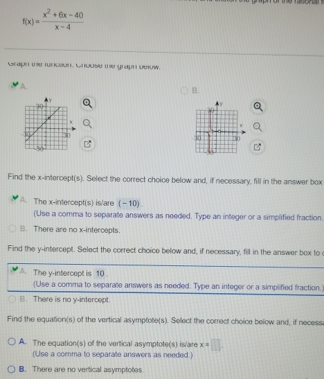 of the ra to n an
f(x)= (x^2+6x-40)/x-4 
Graph the function. Choose the graph below.
B.

Find the x-intercept(s). Select the correct choice below and, if necessary, fill in the answer box
A. The x-intercept(s) is/are (−10) .
(Use a comma to separate answers as needed. Type an integer or a simplified fraction.
B. There are no x-intercepts.
Find the y-intercept. Select the correct choice below and, if necessary, fill in the answer box to
The y-intercept is 10.
(Use a comma to separate answers as needed. Type an integer or a simplified fraction.
B. There is no y-intercept.
Find the equation(s) of the vertical asymptote(s). Select the correct choice below and, if necess
A. The equation(s) of the vertical asymptote(s) is/are x=□. 
(Use a comma to separate answers as needed.)
B. There are no vertical asymptotes.