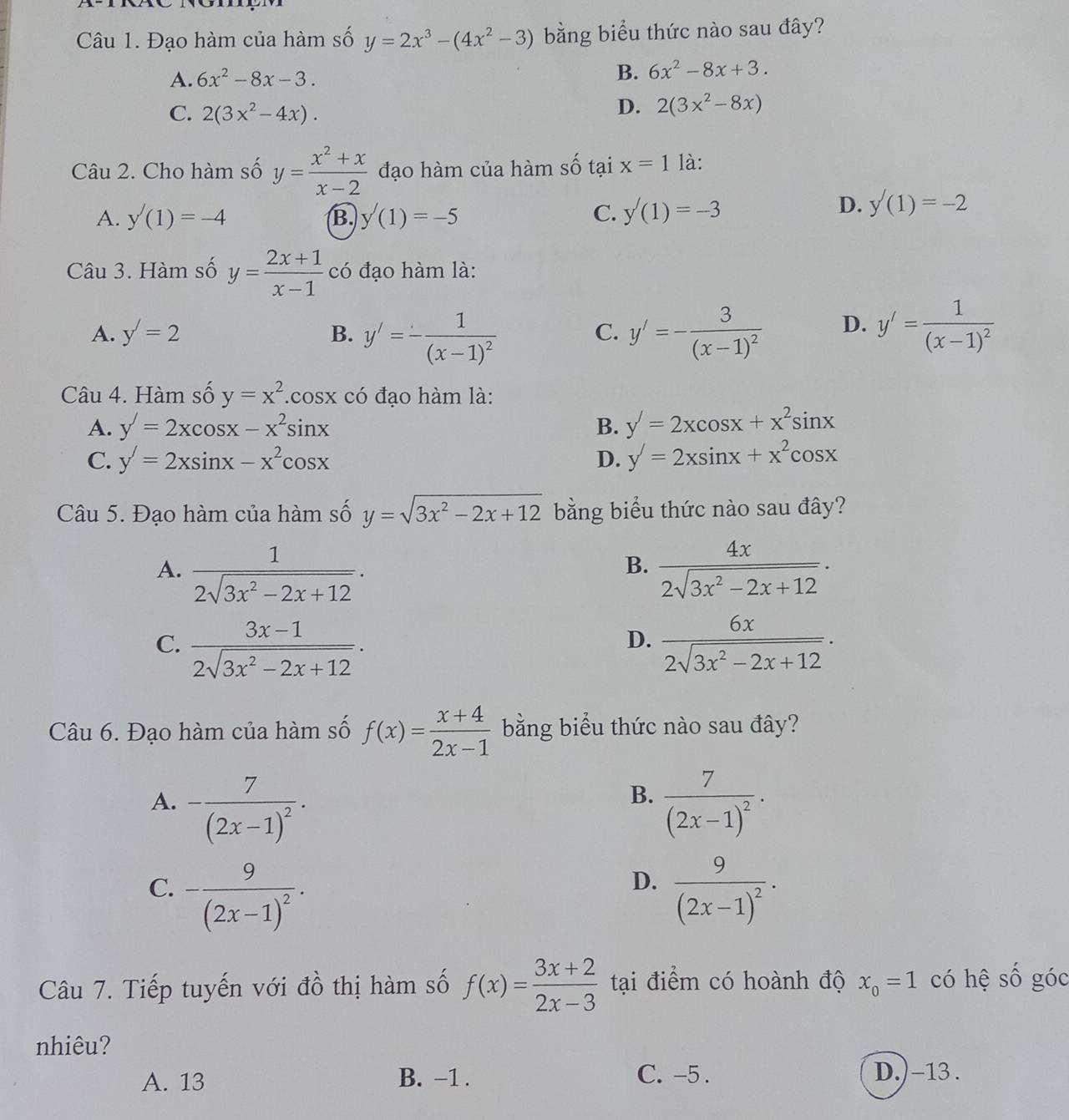 Đạo hàm của hàm số y=2x^3-(4x^2-3) bằng biểu thức nào sau đây?
A. 6x^2-8x-3. B. 6x^2-8x+3.
C. 2(3x^2-4x).
D. 2(3x^2-8x)
Câu 2. Cho hàm số y= (x^2+x)/x-2  đạo hàm của hàm số tại x=1 là:
A. y'(1)=-4 B. y'(1)=-5 C. y'(1)=-3
D. y'(1)=-2
Câu 3. Hàm số y= (2x+1)/x-1  có đạo hàm là:
A. y'=2 B. y'=-frac 1(x-1)^2 y'=-frac 3(x-1)^2 D. y'=frac 1(x-1)^2
C.
Câu 4. Hàm số y=x^2 .cos x có đạo hàm là:
A. y'=2xcos x-x^2sin x B. y'=2xcos x+x^2sin x
C. y'=2xsin x-x^2cos x D. y'=2xsin x+x^2cos x
Câu 5. Đạo hàm của hàm số y=sqrt(3x^2-2x+12) bằng biểu thức nào sau đây?
A.  1/2sqrt(3x^2-2x+12) .  4x/2sqrt(3x^2-2x+12) .
B.
D.
C.  (3x-1)/2sqrt(3x^2-2x+12) .  6x/2sqrt(3x^2-2x+12) .
Câu 6. Đạo hàm của hàm số f(x)= (x+4)/2x-1  bằng biểu thức nào sau đây?
B.
A. -frac 7(2x-1)^2· frac 7(2x-1)^2·
D.
C. -frac 9(2x-1)^2. frac 9(2x-1)^2·
Câu 7. Tiếp tuyến với đồ thị hàm số f(x)= (3x+2)/2x-3  tại điểm có hoành độ x_0=1 có hệ Shat O góc
nhiêu?
A. 13 B. -1 . C. -5 . D.) -13 .