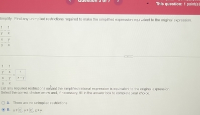 This question: 1 paint(s)
Simplify. Find any unimplied restrictions required to make the simplified expression equivalent to the original expression.
 1/y - 1/x 
 x/y - y/x 
frac  1/y - 1/x  x/y - y/x =frac 1 (x-y)/x 
List any required restrictions so at the simplified rational expression is equivalent to the original expression
Select the correct choice below and, if necessary, fill in the answer box to complete your choice.
A. There are no unimplied restrictions
B. x=0, y=0, x!= y