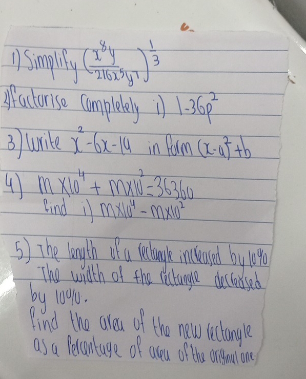 1smally ( x^8y/216x^5y^7 )^ 1/3 
ffactorise completely 11 1-36p^2
3 wike x^2-6x-14 in Form (x-4)^2+b
4 m* 10^4+m* 10^2=36360
find if m* 10^4-m* 10^2
5) The longlth of a lelough incleaued by loe 
The with of the rectangle decleused 
by 10010. 
Find the aleu of the new lectangle 
as a Petantage of aleu of the oriydou one