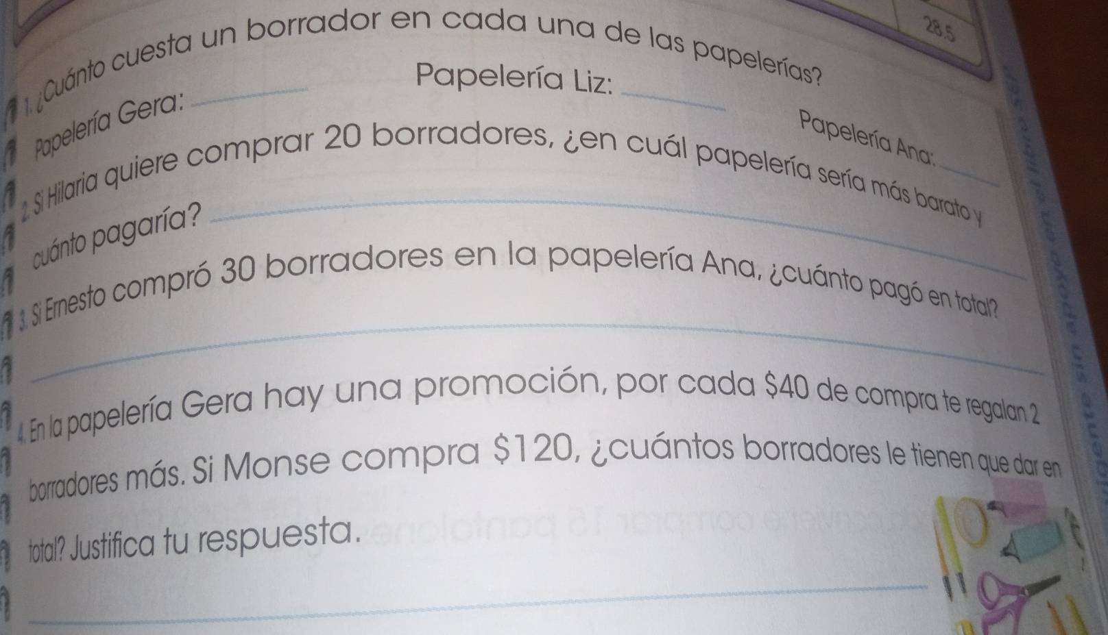 28.5 
. ¿Cuánto cuesta un borrador en cada una de las papelerías? 
Papelería Liz: 
Papelería Gera: 
Papelería Ana: 
_ 
2. Si Hilaria quiere comprar 20 borradores, ¿en cuál papelería sería más barato y 
cuánto pagaría? 
_ 
. Si Ernesto compró 30 borradores en la papelería Ana, ¿cuánto pagó en total? 
4 En la papelería Gera hay una promoción, por cada $40 de compra te regalan 2
: 
borradores más. Si Monse compra $120, ¿cuántos borradores le tienen que dar en 
total? Justifica tu respuesta. 
_