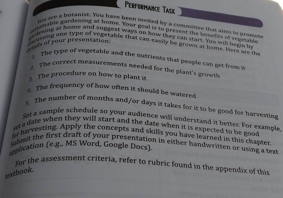 PerformAnce Task 
You are a botanist. You have been invited by a committee that aims to promote 
sustainable gardening at home. Your goal is to present the benefits of vegetable 
gardening at home and suggest ways on how they can start. You will begin by 
details of your presentation: 
discussing one type of vegetable that can easily be grown at home. Here are the 
1 The type of vegetable and the nutrients that people can get from it 
2. The correct measurements needed for the plant’s growth 
3. The procedure on how to plant it 
4. The frequency of how often it should be watered 
5. The number of months and/or days it takes for it to be good for harvesting 
Set a sample schedule so your audience will understand it better. For example, 
set a date when they will start and the date when it is expected to be good 
for harvesting. Apply the concepts and skills you have learned in this chapter. 
Submit the first draft of your presentation in either handwritten or using a text 
application (e.g., MS Word, Google Docs). 
For the assessment criteria, refer to rubric found in the appendix of this 
textbook.