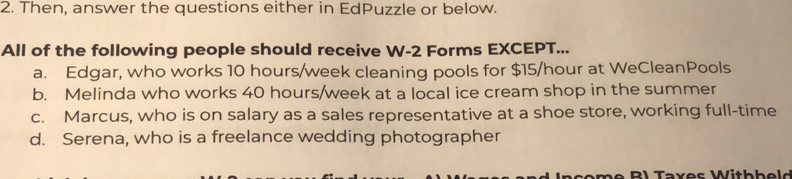 Then, answer the questions either in EdPuzzle or below.
All of the following people should receive W- 2 Forms EXCEPT...
a. Edgar, who works 10 hours/week cleaning pools for $15/hour at WeCleanPools
b. Melinda who works 40 hours/week at a local ice cream shop in the summer
c. Marcus, who is on salary as a sales representative at a shoe store, working full-time
d. Serena, who is a freelance wedding photographer