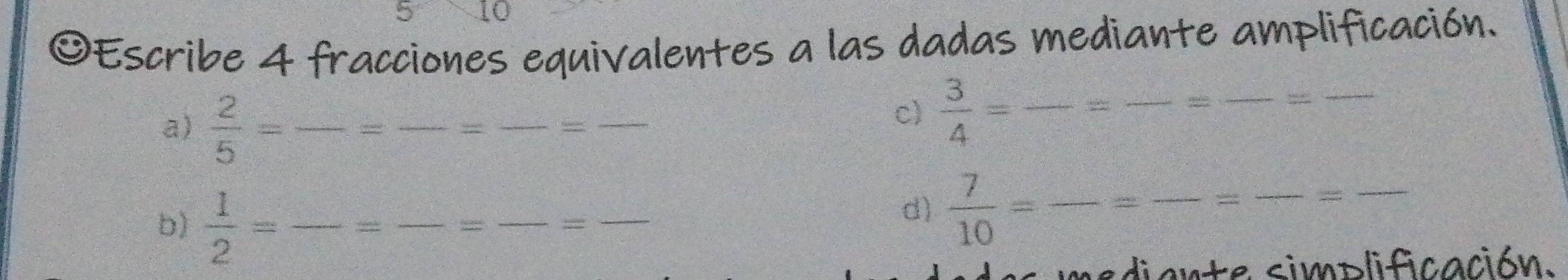 5 10 
OEscribe 4 fracciones equivalentes a las dadas mediante amplificación. 
a)  2/5 =frac  =frac =frac =frac  ___ 
c)  3/4 =frac =frac =frac =frac  _ 
b)  1/2 = _ 
_= _=_ 
d)  7/10 =frac =frac =frac =frac  ____ 
ediante simplificación.