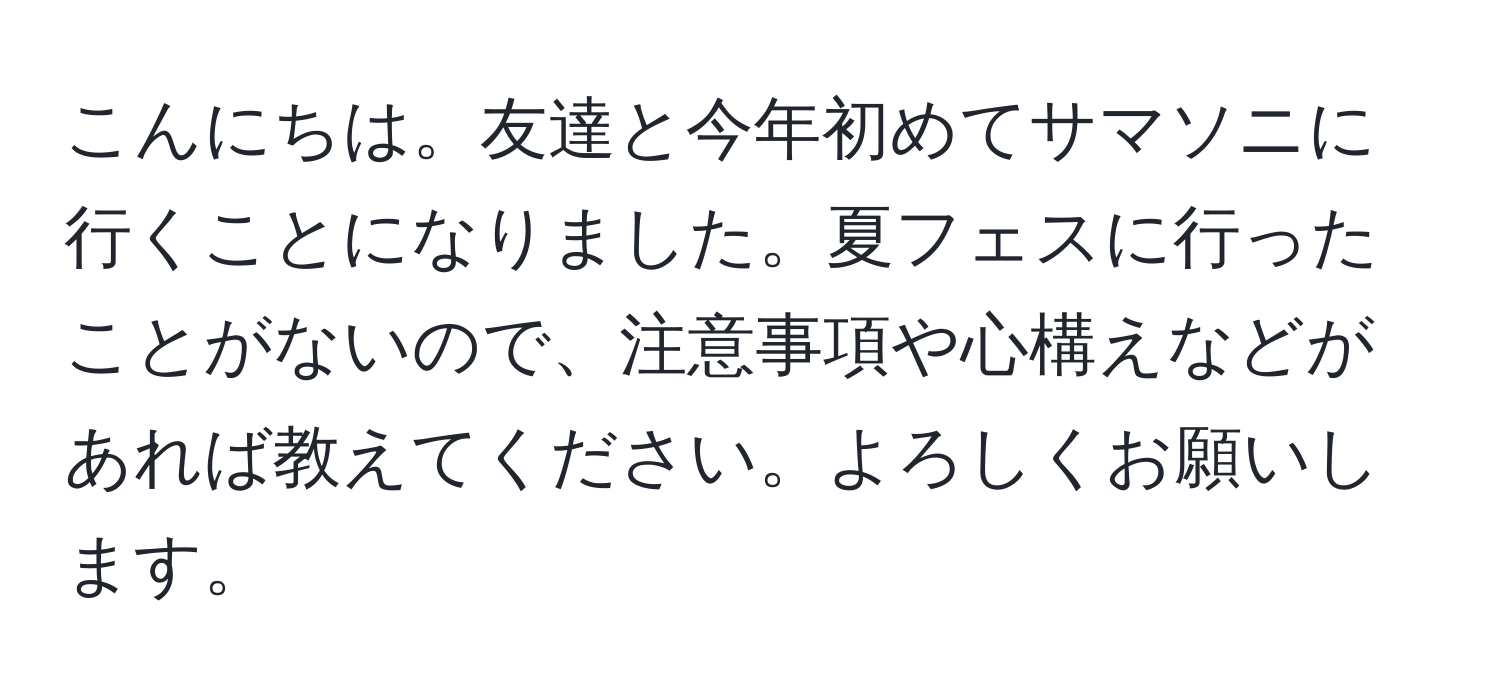 こんにちは。友達と今年初めてサマソニに行くことになりました。夏フェスに行ったことがないので、注意事項や心構えなどがあれば教えてください。よろしくお願いします。