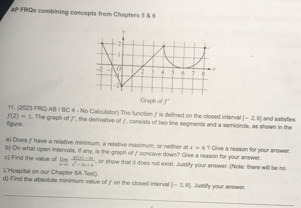 AP FRQs combining concepts from Chapters 5 & 6 
Graph of f'
11. (2023 FRQ AB / BC 4 - No Calculator) The function f is defined on the closed interval [-2,8] and satisfies
f(2)=1. The graph of f, the derivative of f, consists of two line segments and a semicircle, as shown in the 
figure. 
a) Does f have a relative minimum, a relative maximum, or neither at x=6 ? Give a reason for your answer. 
b) On what open intervals, if any, is the graph of f concave down? Give a reason for your answer. 
c) Find the value of limlimits _xto 2 (6f(x)-3x)/x^2-5x+6  , or show that it does not exist. Justify your answer. (Note: there will be no 
L'Hospital on our Chapter 6A Test). 
d) Find the absolute minimum value of f on the closed interval [-2,8]. Justify your answer.