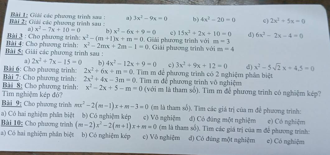 Giải các phương trình sau : a) 3x^2-9x=0 b) 4x^2-20=0 c) 2x^2+5x=0
Bài 2: Giải các phương trình sau :
a) x^2-7x+10=0 b) x^2-6x+9=0 c) 15x^2+2x+10=0 d) 6x^2-2x-4=0
Bài 3 : Cho phương trình: x^2-(m+1)x+m=0. Giải phương trình với m=3
Bài 4: Cho phương trình: x^2-2mx+2m-1=0. Giải phương trình với m=4
Bài 5: Giải các phương trình sau :
a) 2x^2+7x-15=0 b) 4x^2-12x+9=0 c) 3x^2+9x+12=0 d) x^2-5sqrt(2)x+4.5=0
Bài 6: Cho phương trình: 2x^2+6x+m=0. Tìm m để phương trình có 2 nghiệm phân biệt
Bài 7: Cho phương trình: 2x^2+4x-3m=0. Tìm m để phương trình vô nghiệm
Bài 8: Cho phương trình: x^2-2x+5-m=0 (với m là tham số). Tìm m để phương trình có nghiệm kép?
Tìm nghiệm kép đó?
Bài 9: Cho phương trình mx^2-2(m-1)x+m-3=0 (m là tham số). Tìm các giá trị của m để phương trình:
a) Có hai nghiệm phân biệt b) Có nghiệm kép c) Vô nghiệm d) Có đúng một nghiệm e) Có nghiệm
Bài 10: Cho phương trình (m-2)x^2-2(m+1)x+m=0 (m là tham số). Tìm các giá trị của m đề phương trình:
a) Có hai nghiệm phân biệt b) Có nghiệm kép c) Vô nghiệm d) Có đúng một nghiệm e) Có nghiệm