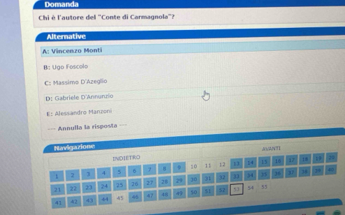 Domanda
Chi è l'autore del "Conte di Carmagnola"?
Alternative
A: Vincenzo Monti
B: Ugo Foscolo
C: Massimo D'Azeglio
D: Gabriele D'Annunzio
E: Alessandro Manzoni
=== Annulla la risposta ===
Navigazione
AVANTI
INDIETRO
1 2 3 4 5 6 7 9 10 11 12 13 14 15 16 17
18 19 20
21 22 23 24 25 26 27 28 29 30 31 32 33 34 35 36
37 38 39 40
41 42 43 44 45 46 47 48 49 50 51 52 53
54 55