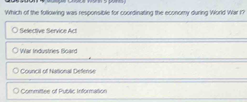 Mulspie Chdice Wann 5 paints
Which of the following was responsible for coordinating the economy during World War I?
Selective Service Act
War Industries Board
Council of National Defense
Committee of Public Information