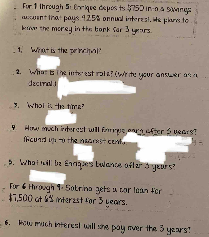 For 1 through 5: Enrique deposits $750 into a savings 
account that pays 4.25% annual interest. He plans to 
leave the money in the bank for 3 years. 
1. What is the principal? 
2. What is the interest rate? (Write your answer as a 
decimal.) 
3. What is the time? 
4. How much interest will Enrique earn after 3 years? 
(Round up to the nearest cent., 
5. What will be Enrique's balance after 3 years? 
For 6 through 9: Sabrina gets a car loan for
$7,500 at 6% interest for 3 years. 
6. How much interest will she pay over the 3 years?