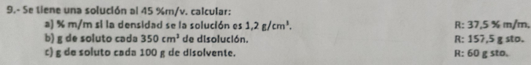 9.- Se tiene una solución al 45 %m/v. calcular:
a) % m/m si la densidad se la solución es 1,2g/cm^3. R: 37,5 % m/m,
b) g de soluto cada 350cm^2 de disolución. R: 157,5 g sto.
c) g de soluto cada 100 g de disolvente. R: 60 g sto.