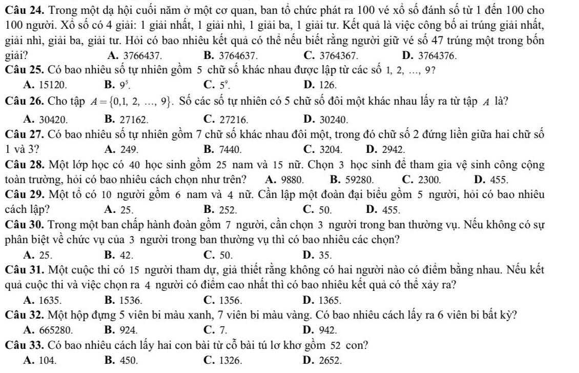 Trong một dạ hội cuối năm ở một cơ quan, ban tổ chức phát ra 100 vé xố số đánh số từ 1 đến 100 cho
100 người. Xố số có 4 giải: 1 giải nhất, 1 giải nhì, 1 giải ba, 1 giải tư. Kết quả là việc công bố ai trúng giải nhất,
giải nhì, giải ba, giải tư. Hỏi có bao nhiêu kết quả có thể nếu biết rằng người giữ vé số 47 trúng một trong bốn
giải? A. 3766437. B. 3764637. C. 3764367. D. 3764376.
Câu 25. Có bao nhiêu số tự nhiên gồm 5 chữ số khác nhau được lập từ các số 1, 2, ..., 9?
A. 15120. B. 9^5. C. 5^9. D. 126.
Câu 26. Cho tập A= 0,1,2,...,9. Số các số tự nhiên có 5 chữ số đôi một khác nhau lấy ra từ tập 4 là?
A. 30420. B. 27162. C. 27216. D. 30240.
Câu 27. Có bao nhiêu số tự nhiên gồm 7 chữ số khác nhau đôi một, trong đó chữ số 2 đứng liền giữa hai chữ số
1 và 3? A. 249. B. 7440. C. 3204. D. 2942.
Câu 28. Một lớp học có 40 học sinh gồm 25 nam và 15 nữ. Chọn 3 học sinh để tham gia vệ sinh công cộng
toàn trường, hỏi có bao nhiêu cách chọn như trên? A. 9880. B. 59280. C. 2300. D. 455.
Câu 29. Một tổ có 10 người gồm 6 nam và 4 nữ. Cần lập một đoàn đại biểu gồm 5 người, hỏi có bao nhiêu
cách lập? A. 25. B. 252. C. 50. D. 455.
Câu 30. Trong một ban chấp hành đoàn gồm 7 người, cần chọn 3 người trong ban thường vụ. Nếu không có sự
phân biệt về chức vụ của 3 người trong ban thường vụ thì có bao nhiêu các chọn?
A. 25. B. 42. C. 50. D. 35.
Câu 31. Một cuộc thi có 15 người tham dự, giả thiết rằng không có hai người nào có điểm bằng nhau. Nếu kết
quả cuộc thi và việc chọn ra 4 người có điểm cao nhất thì có bao nhiêu kết quả có thể xảy ra?
A. 1635. B. 1536. C. 1356. D. 1365.
Câu 32. Một hộp đựng 5 viên bi màu xanh, 7 viên bi màu vàng. Có bao nhiêu cách lấy ra 6 viên bi bất kỳ?
A. 665280. B. 924. C. 7. D. 942.
Câu 33. Có bao nhiêu cách lấy hai con bài từ cổ bài tú lơ khơ gồm 52 con?
A. 104. B. 450. C. 1326. D. 2652.