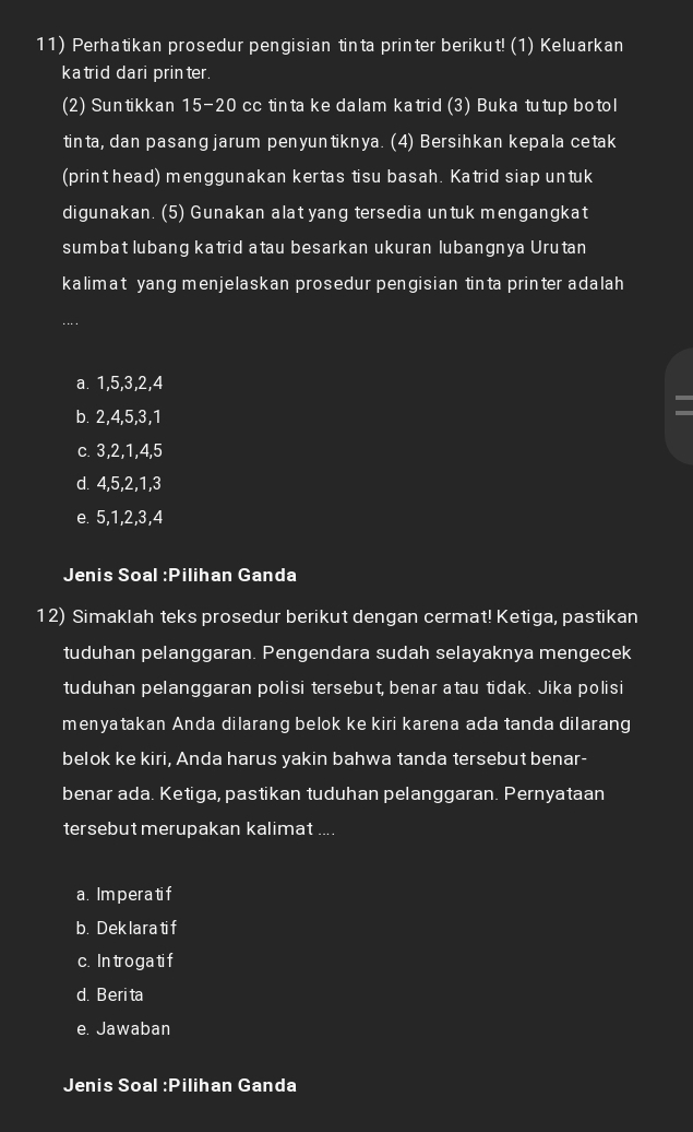 Perhatikan prosedur pengisian tinta printer berikut! (1) Keluarkan
ka trid dari printer.
(2) Suntikkan 15 - 20 cc tinta ke dalam katrid (3) Buka tutup botol
tinta, dan pasang jarum penyuntiknya. (4) Bersihkan kepala cetak
(print head) menggunakan kertas tisu basah. Katrid siap untuk
digunakan. (5) Gunakan alat yang tersedia untuk mengangkat
sumbat lubang katrid atau besarkan ukuran lubangnya Urutan
kalimat yang menjelaskan prosedur pengisian tinta printer adalah
a. 1, 5, 3, 2, 4
b. 2, 4, 5, 3, 1
c. 3, 2, 1, 4, 5
d. 4, 5, 2, 1, 3
e. 5, 1, 2, 3, 4
Jenis Soal :P ilihan Ganda
12) Simaklah teks prosedur berikut dengan cermat! Ketiga, pastikan
tuduhan pelanggaran. Pengendara sudah selayaknya mengecek
tuduhan pelanggaran polisi tersebut, benar atau tidak. Jika polisi
menyatakan Anda dilarang belok ke kiri karena ada tanda dilarang
belok ke kiri, Anda harus yakin bahwa tanda tersebut benar-
benar ada. Ketiga, pastikan tuduhan pelanggaran. Pernyataan
tersebut merupakan kalimat ....
a. Imperatif
b. Deklara ti f
c. In troga tif
d. Beri ta
e. Jawaban
Jenis Soal :P ilihan Ganda