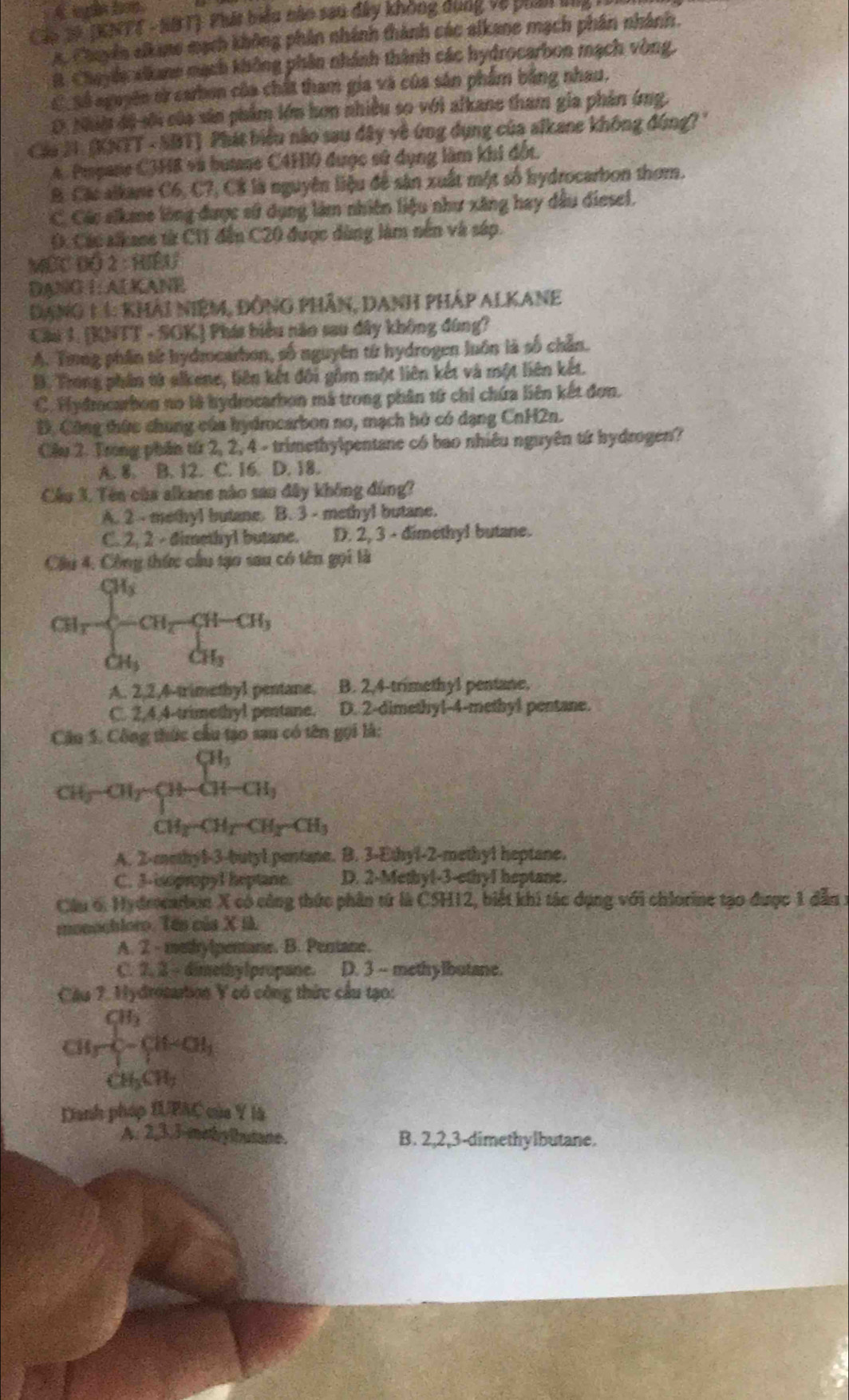 in tn
Căo 39 (KATT - NBT) Phái biểu nào sau đây không dụng về phản lg
A. Chuyên sikane mạch không phân nhính thành các alkane mạch phân nhành.
B. Chayla xlkane mạch không phần nhánh thành các hydrocarbon mạch vòng,
C_Số nguyên ởử carbon của chất tham gia và của sản phẩm bằng nhau.
O. Nhâờ độ sới của sản phẩm lớn hơn nhiều so với alkane tham gia phản ứng.
Cáa 21. (KNTT - SBT) Phát biểu não sau đây về ứng dụng của alkane không đúng?''
A. Pmpane C3H8 và bute C4H0 được sử dụng làm khi đốt.
B. Các alkane C6, C7, C8 là nguyên liệu đề sản xuất một số hydrocarbon thơm.
C. Các aikane lông được sử dụng làm nhiên liệu như xăng hay dầu diesel.
(. Các sikase từ C11 đến C20 được dùng làm nền và sáp.
MÉC Độ 2 : HIềU
DANG I: ALKANE
Dang 1 1: khải niệm, ĐỒng phần, Danh pháp Alkane
Cầu 1. (KNTT - SGK) Phát biểu năo sau dây không đùng?
A. Trng phần tử hydmocarbon, số nguyên từ hydrogen luôn là số chân.
B. Trong phần tử alkene, liên kết đôi gồm một liên kết và một liên kết.
C. Hydrocarbon no là hydrocarbon mã trong phân từ chỉ chứa liên kết đơn.
B. Công thức chung của hydrocarbon nơ, mạch hó có dạng CnH2n.
Cầu 2. Trong phần từ 2, 2, 4 - trimethylpentane có bao nhiều nguyên tứ hydrogen?
A. 8. B. 12. C. 16. D. 18.
Cầu 3. Tên của alkane nào sau đây không đùng?
A. 2 - methyl butane. B. 3 - methyl butane.
C. 2, 2 - dimethyl butane. D. 2, 3 - dimethy! butane.
Cầu 4, Công thức cầu tạo sau có tên gọi là
CH_1frac CH_3 -CH_2-CH_3 CH_3endarray. 
A. 2,2,4-trimethyl pentane. B. 2,4-trimethyl pentane.
C. 2,4,4-trimethyl pentane. D. 2-dimethy!-4-methyl pentane.
Câu 5. Công thức cầu tạo sau có tên gọi là:
CH_2-CH_7-CH_2-CH_3
A. 2-methy1-3-butyl pentane. B. 3-Ethyl-2-methy1 heptane.
C. 3-iopropyl heptane. D. 2-Methyl-3-ethyl heptane.
Câu 6: Hydeocarbon X có công thức phần tứ là CSH12, biết khi tác dụng với chiorine tạo được 1 đẫn 1
monochloro. Tên của X I.
A. 2 - methylperane. B. Pertane.
C. 7. 3 - dimethylpropane. a D. 3 - methylbutane.
Cầu 7. Hydrosartion Y có công thức cầu tạo:
frac CH_3^CHCH=CH_3
CH_3CH_7
Danh pháp IUPAC của Y là
A. 2,3.3-methylbutane. B. 2,2,3-dimethylbutane.