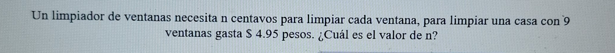 Un limpiador de ventanas necesita n centavos para limpiar cada ventana, para limpiar una casa con 9
ventanas gasta $ 4.95 pesos. ¿Cuál es el valor de n?