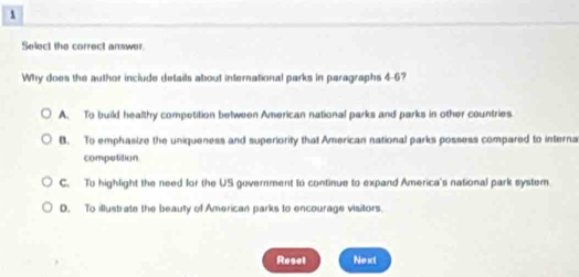 Select the correct answer.
Why does the author include details about international parks in paragraphs 4-6?
A. To build healthy competition between American national parks and parks in other countries
B. To emphasize the uniqueness and superiority that American national parks possess compared to interna
compotition
C. To highlight the need for the US government to continue to expand America's national park system.
D. To illustrate the beauty of American parks to encourage visitors.
Resel Next