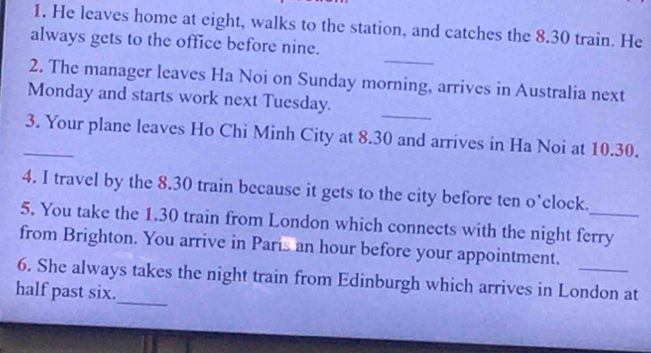 He leaves home at eight, walks to the station, and catches the 8.30 train. He 
always gets to the office before nine. 
_ 
2. The manager leaves Ha Noi on Sunday morning, arrives in Australia next 
_ 
Monday and starts work next Tuesday. 
_3. Your plane leaves Ho Chi Minh City at 8.30 and arrives in Ha Noi at 10.30. 
4. I travel by the 8.30 train because it gets to the city before ten o’clock. 
5. You take the 1.30 train from London which connects with the night ferry 
from Brighton. You arrive in Paris an hour before your appointment. 
_ 
6. She always takes the night train from Edinburgh which arrives in London at 
half past six.