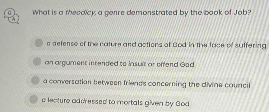 What is a theodicy, a genre demonstrated by the book of Job?
A
a defense of the nature and actions of God in the face of suffering
an argument intended to insult or offend God
a conversation between friends concerning the divine council
a lecture addressed to mortals given by God