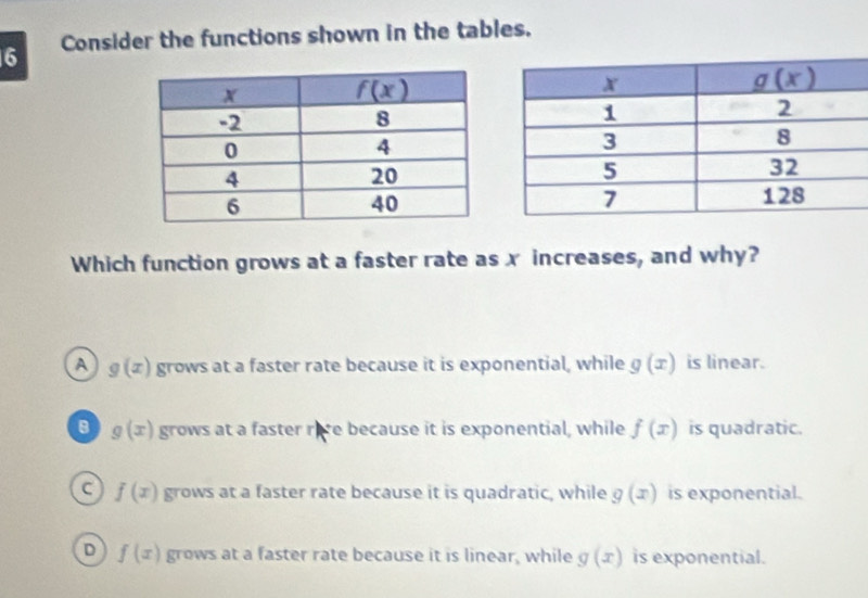 Consider the functions shown in the tables.
Which function grows at a faster rate as x increases, and why?
A g(x) grows at a faster rate because it is exponential, while g(x) is linear.
g(x) grows at a faster rere because it is exponential, while f(x) is quadratic.
f(x) grows at a faster rate because it is quadratic, while g(x) is exponential.
D f(x) grows at a faster rate because it is linear, while g(x) is exponential.