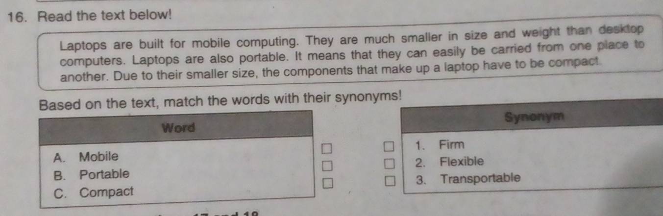 Read the text below! 
Laptops are built for mobile computing. They are much smaller in size and weight than desktop 
computers. Laptops are also portable. It means that they can easily be carried from one place to 
another. Due to their smaller size, the components that make up a laptop have to be compact. 
he text, match the words with their synony