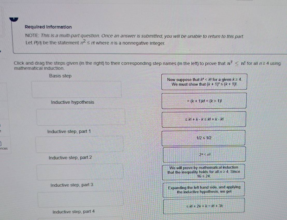 Required information 
NOTE: This is a multi-part question. Once an answer is submitted, you will be unable to return to this part. 
Let P(n) be the statement n^2≤ n! where n is a nonnegative integer. 
Click and drag the steps given (in the right) to their corresponding step names (in the left) to prove that n^2≤ n! for all n≥ 4 using 
mathematical induction. 
Basis step 
Now suppose that k^2 for a qiven k≥ 4
We must show that (k+1)^2≤ (k+1)!
Inductive hypothesis =(k+1)k!=(k+1)!
≤ k!+k· k≤ k!+k· k!
Inductive step, part 1
1/2≤ 1/2
nces 
Inductive step, part 2
2^n
We will prove by mathematical induction 
that the inequality holds for all n≥ 4 Since
16≤ 24. 
Inductive step, part 3 
Expanding the left hand side, and applying 
the inductive hypothesis, we get 
< <tex>k!+2k+k=k!+3k
Inductive step, part 4