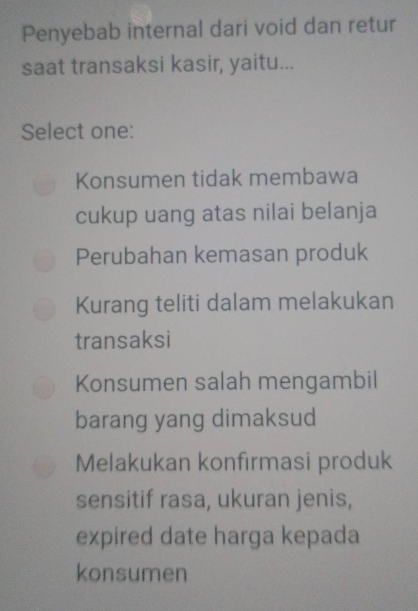 Penyebab internal dari void dan retur
saat transaksi kasir, yaitu...
Select one:
Konsumen tidak membawa
cukup uang atas nilai belanja
Perubahan kemasan produk
Kurang teliti dalam melakukan
transaksi
Konsumen salah mengambil
barang yang dimaksud
Melakukan konfirmasi produk
sensitif rasa, ukuran jenis,
expired date harga kepada
konsumen