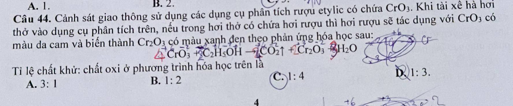 A. 1. B. 2.
Câu 44. Cảnh sát giao thông sử dụng các dụng cụ phần tích rượu etylic có chứa CrO_3. Khi tài xê hà hơi
thở vào dụng cụ phân tích trên, nếu trong hơi thở có chứa hơi rượu thì hơi rượu sẽ tác dụng với CrO_3 có
màu da cam và biến thành Cr_2O_3 có màu xanh đen thẹo phản ứng hóa học sau:
20 H_2O
Tỉ lệ chất khử: chất oxi ở phương trình hóa học trên là
A. 3:1
B. 1:2
C. 1:4
D 1:3. 
4