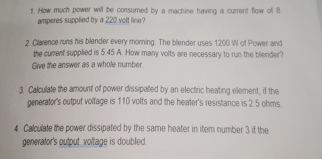 How much power will be consumed by a machine having a current flow of 8
amperes supplied by a 220 volt line? 
2. Clarence runs his blender every morning. The blender uses 1200 W of Power and 
the current supplied is 5.45 A. How many volts are necessary to run the blender? 
Give the answer as a whole number. 
3. Calculate the amount of power dissipated by an electric heating element, if the 
generator's output voltage is 110 volts and the heater's resistance is 2.5 ohms. 
4. Calculate the power dissipated by the same heater in item number 3 if the 
generator's output voltage is doubled.