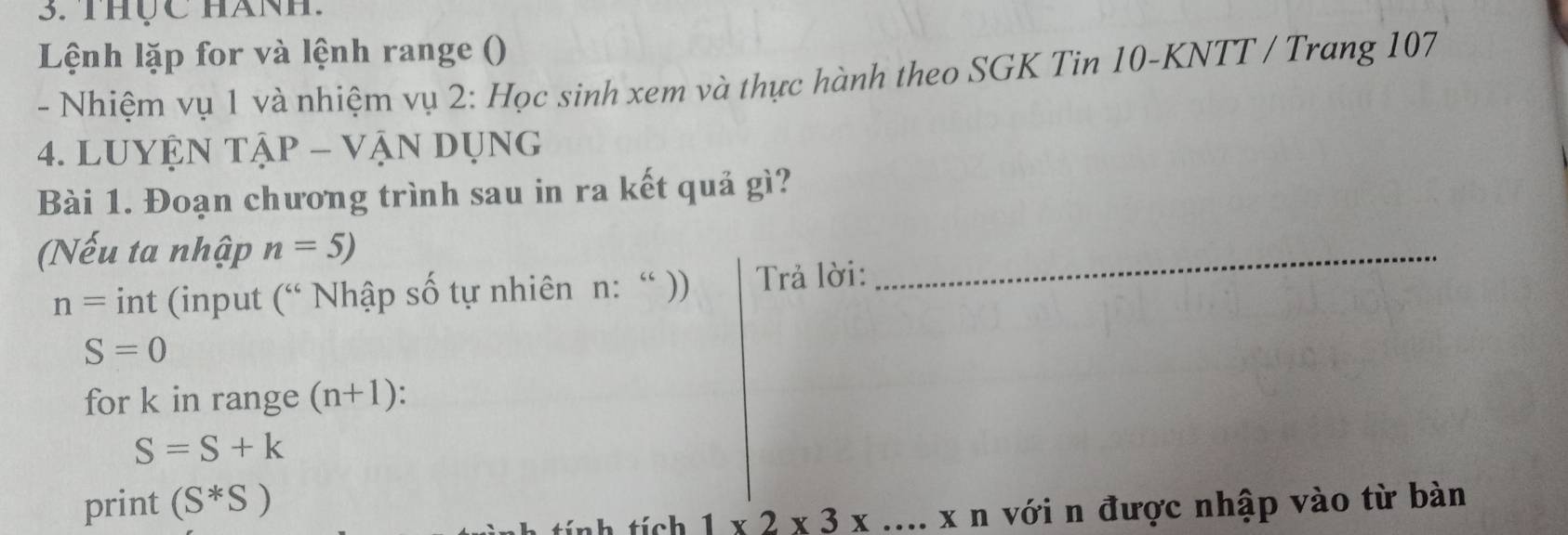 thực hánh 
Lệnh lặp for và lệnh range () 
- Nhiệm vụ 1 và nhiệm vụ 2: Học sinh xem và thực hành theo SGK Tin 10 -KNTT / Trang 107
4. LUYỆN TậP - VậN DụNg 
Bài 1. Đoạn chương trình sau in ra kết quả gì? 
(Nếu ta nhập n=5)
n= int (input (^66 Nhập số tự nhiên n: “ )) Trả lời: 
_
S=0
for k in range (n+1) :
S=S+k
print (S^*S)
nh tích 1* 2* 3* ...* n với n được nhập vào từ bàn
