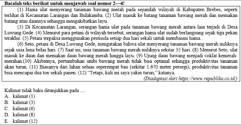 Bacalah teks berikut untuk menjawab soal nomor 2—4!
(1) Hama ulat menyerang tanaman bawang merah pada sejumlah wilayah di Kabupaten Brebes, seperti
terlihat di Kecamatan Larangan dan Bulakamba. (2) Ulat masuk ke batang tanaman bawang merah dan memakan
batang atau daunnya sehingga mengakibatkan layu.
(3) Di Kecamatan Larangan, serangan hama ulat pada tanaman bawang merah antara lain terjadi di Desa
Luwung Gede. (4) Menurut para petani di wilayah tersebut, serangan hama ulat sudah berlangsung sejak tiga pekan
terakhir. (5) Petani terpaksa menggunakan pestisida setiap dua hari sekali untuk membasmi hama.
(6) Seto, petani di Desa Luwung Gede, mengatakan bahwa ulat menyerang tanaman bawang merah miliknya
sejak usia lima belas hari. (7) Saat ini, usia tanaman bawang merah miliknya sekitar 35 hari. (8) Menurut Seto, ulat
masuk ke daun dan memakan daun bawang merah hingga layu. (9) Ujung daun bawang menjadi coklat kemerah-
merahan.(10) Akibatnya, pertumbuhan umbi bawang merah tidak bisa optimal sehingga produktivitas tanaman
akan turun. (11) Biasanya dari lahan seluas seperempat bau (sekitar 1.670 meter persegi), produktivitas tanaman
bisa mencapai dua ton sekali panen. (12) “Tetapi, kali ini saya yakin turun,” katanya.
(Diadaptasi dari https://www.republika.co.id/)
Kalimat tidak baku ditunjukkan pada ....
A. kalimat (1)
B. kalimat (3)
C. kalimat (6)
D. kalimat (8)
E. kalimat (12)