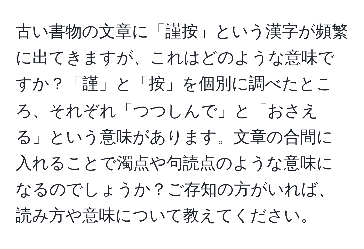 古い書物の文章に「謹按」という漢字が頻繁に出てきますが、これはどのような意味ですか？「謹」と「按」を個別に調べたところ、それぞれ「つつしんで」と「おさえる」という意味があります。文章の合間に入れることで濁点や句読点のような意味になるのでしょうか？ご存知の方がいれば、読み方や意味について教えてください。