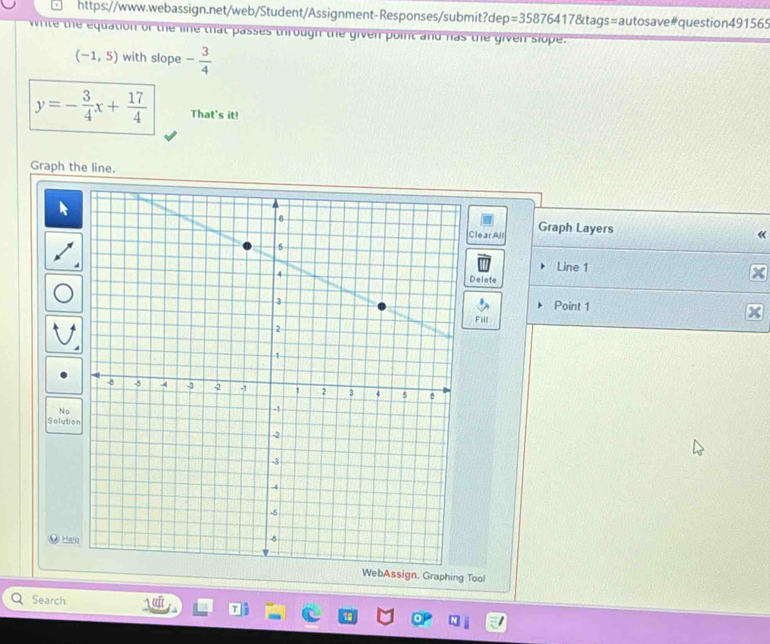 https://www.webassign.net/web/Student/Assignment-Responses/submit?dep: =35876417 *&tags=autosave#question491565 
nite the equation of the line that passes through the given point and has the given slope.
(-1,5) with slope - 3/4 
y=- 3/4 x+ 17/4  That's it! 
Graph the line. 
Clear All Graph Layers 
« 
Line 1 
Delete 
Point 1 
Fill 
No 
Solutio 
Hai 
WebAssign. Graphing Tool 
Search