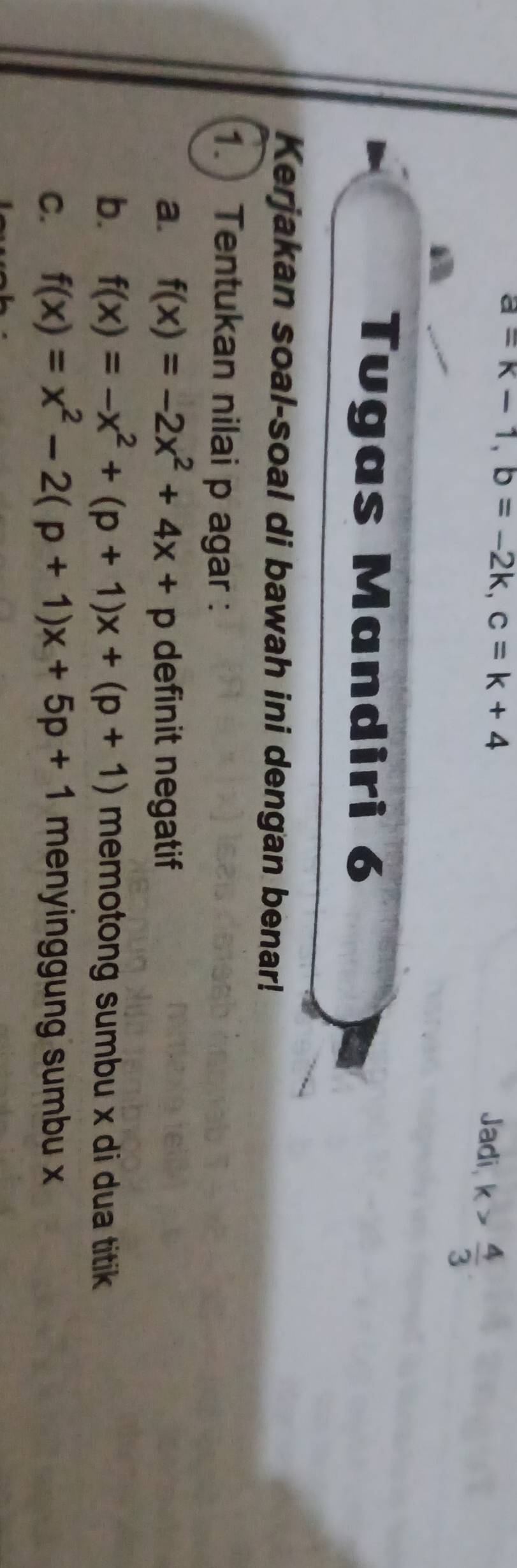 a=k-1, b=-2k, c=k+4
Jadi k> 4/3 
Tugas Mandiri 6 
Kerjakan soal-soal di bawah ini dengan benar! 
1. Tentukan nilai p agar : 
a. f(x)=-2x^2+4x+p definit negatif 
b. f(x)=-x^2+(p+1)x+(p+1) memotong sumbu x di dua titik 
C. f(x)=x^2-2(p+1)x+5p+1 menyinggung sumbu x