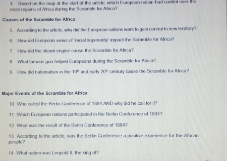 Based on the map at the start of the article, which European nation had control over the 
most regions of Africa during the Scramble for Africa? 
Causes of the Scramble for Africa 
5. According to the article, why did the European nations want to gain control to new territory? 
6. How did European views of 'racial superiority' impact the Scramble for Africa? 
7. How did the steam engine cause the Scramble for Africa? 
8. What famous gun helped Europeans during the Scramble for Africa? 
9. How did nationalism in the 19^(th) and early 20° century cause the Scramble for Africa? 
Major Events of the Scramble for Africa 
10. Who called the Berlin Conference of 1884 AND why did he call for it? 
11 Which European nations participated in the Berlin Conference of 1884? 
12 What was the resullt of the Berlin Conference of 1884? 
13. According to the article, was the Berlin Conference a positive experience for the African 
people? 
14. What nation was Leopold II, the king of?