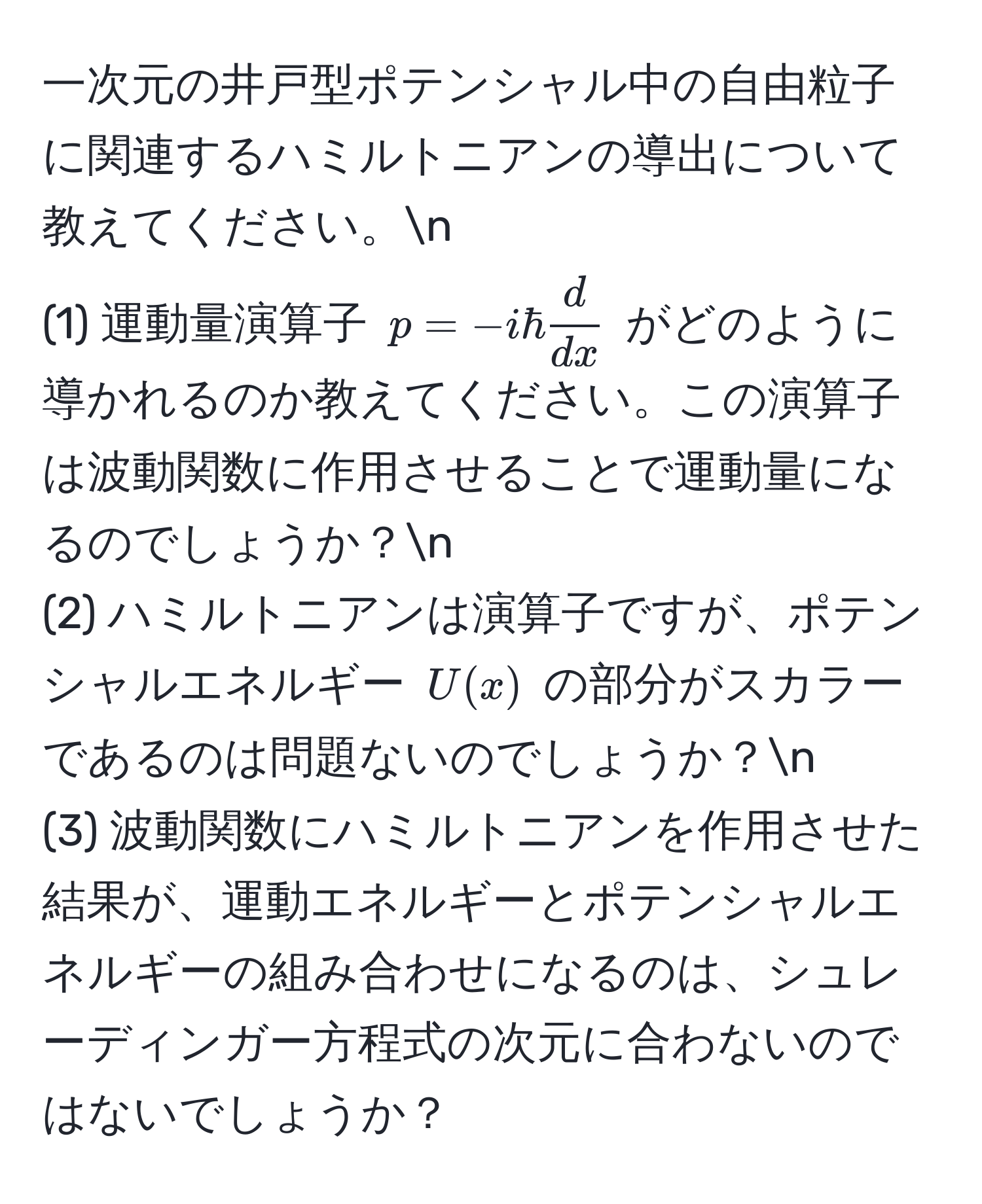 一次元の井戸型ポテンシャル中の自由粒子に関連するハミルトニアンの導出について教えてください。n
(1) 運動量演算子 $p = -ihbar  d/dx $ がどのように導かれるのか教えてください。この演算子は波動関数に作用させることで運動量になるのでしょうか？n
(2) ハミルトニアンは演算子ですが、ポテンシャルエネルギー $U(x)$ の部分がスカラーであるのは問題ないのでしょうか？n
(3) 波動関数にハミルトニアンを作用させた結果が、運動エネルギーとポテンシャルエネルギーの組み合わせになるのは、シュレーディンガー方程式の次元に合わないのではないでしょうか？